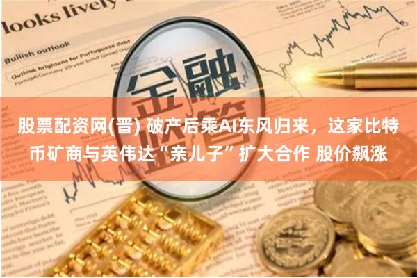 股票配资网(晋) 破产后乘AI东风归来，这家比特币矿商与英伟达“亲儿子”扩大合作 股价飙涨