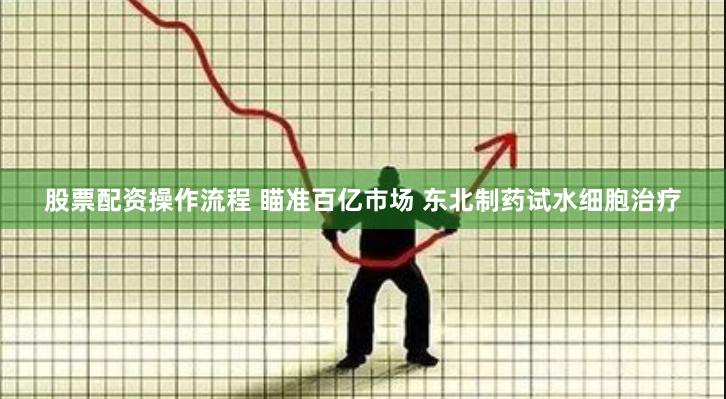 股票配资操作流程 瞄准百亿市场 东北制药试水细胞治疗