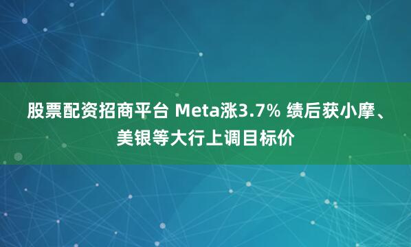 股票配资招商平台 Meta涨3.7% 绩后获小摩、美银等大行上调目标价
