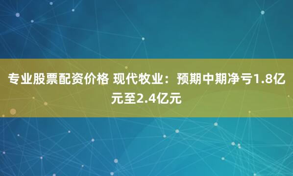 专业股票配资价格 现代牧业：预期中期净亏1.8亿元至2.4亿元