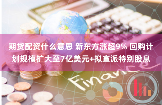 期货配资什么意思 新东方涨超9% 回购计划规模扩大至7亿美元+拟宣派特别股息