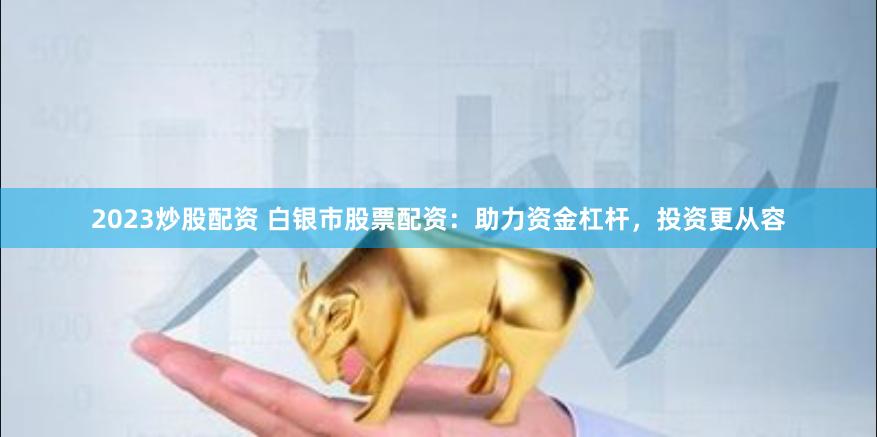 2023炒股配资 白银市股票配资：助力资金杠杆，投资更从容