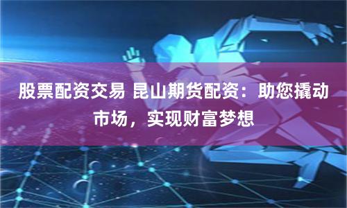 股票配资交易 昆山期货配资：助您撬动市场，实现财富梦想