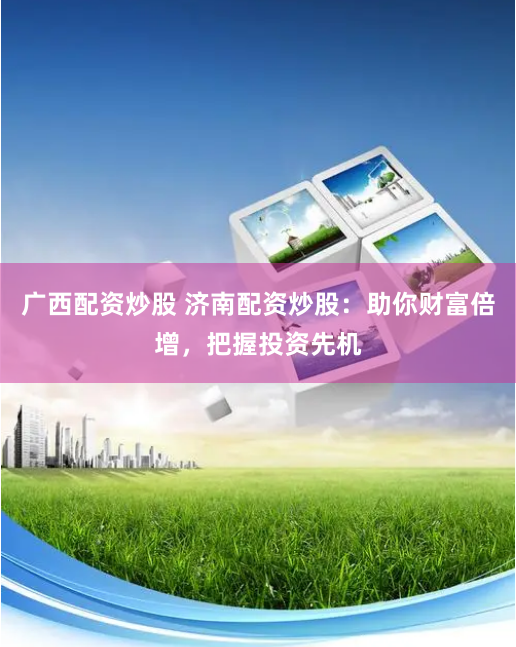 广西配资炒股 济南配资炒股：助你财富倍增，把握投资先机