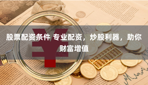 股票配资条件 专业配资，炒股利器，助你财富增值