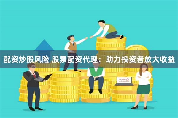 配资炒股风险 股票配资代理：助力投资者放大收益