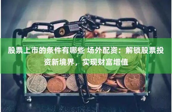 股票上市的条件有哪些 场外配资：解锁股票投资新境界，实现财富增值