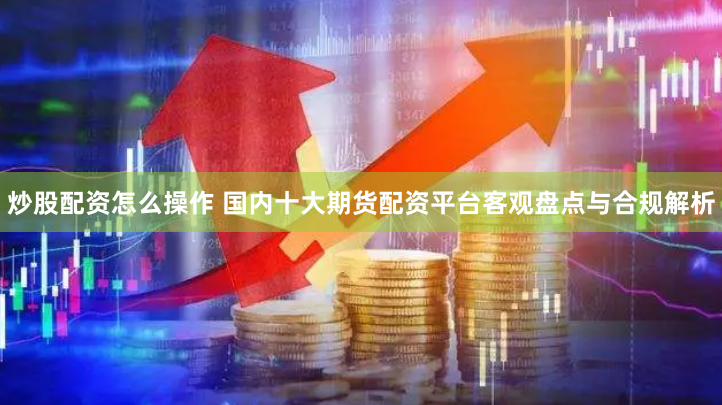 炒股配资怎么操作 国内十大期货配资平台客观盘点与合规解析
